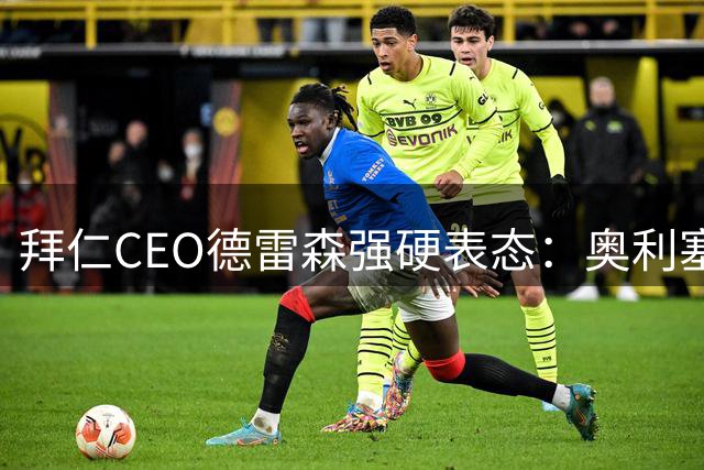 拜仁CEO德雷森强硬表态：奥利塞今夏100%留队 未接皇马任何联系